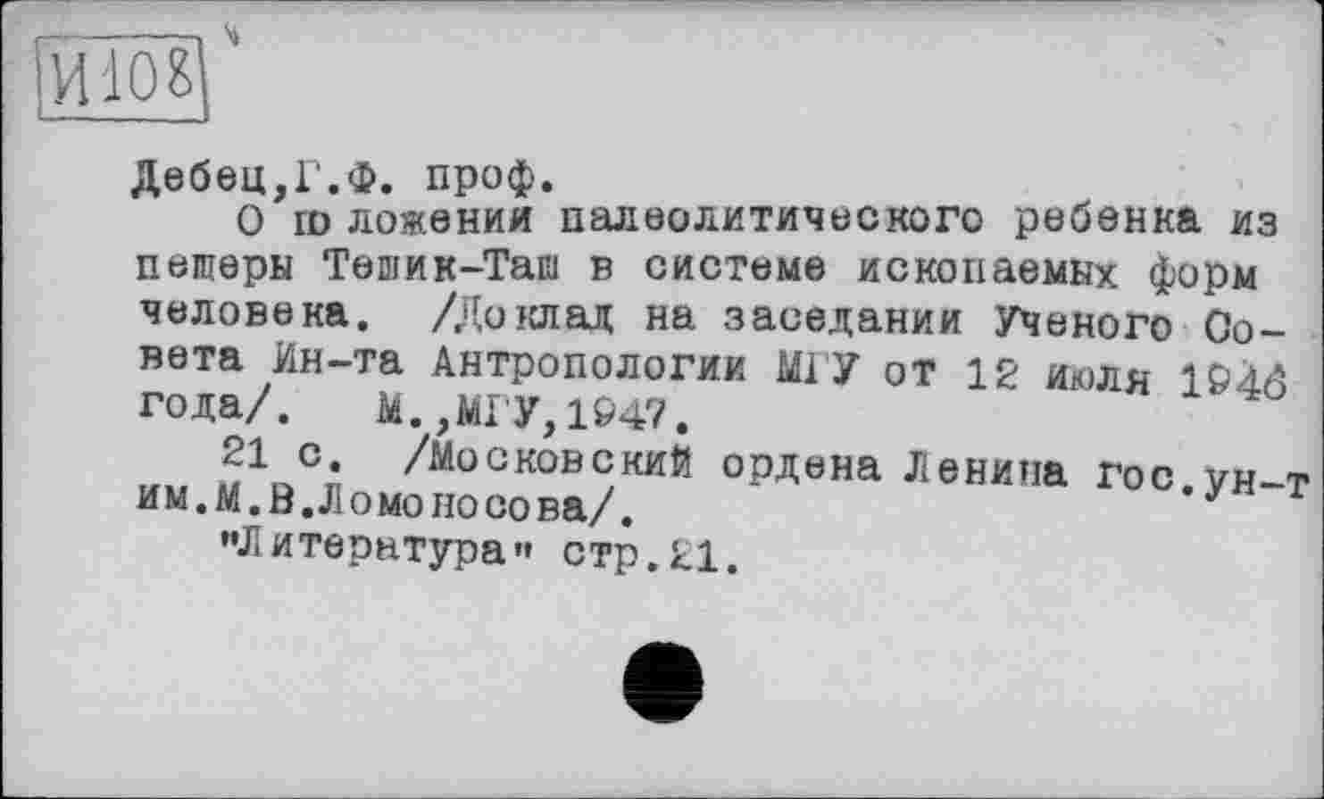 ﻿Дебец.Г.Ф. проф.
О ш ложении палеолитического ребенка из пещеры Тешик-Таш в системе ископаемых форм человека. /Доклад на заседании Ученого Совета Ин-та Антропологии МГУ от 12 июля 1946 года/. М., МГУ, 1947.
21 с. /московский ордена Ленина Гос.ун-т им.М.В.Ломоносова/.
"Литература’» стр.ЕІ.